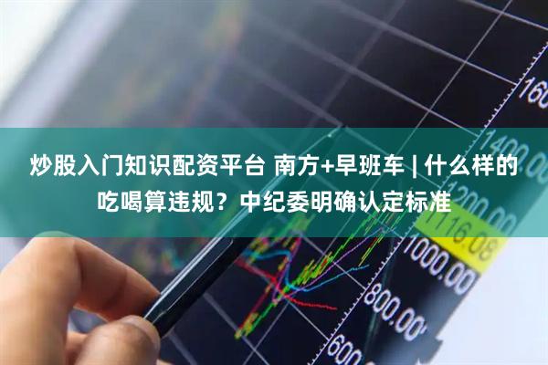 炒股入门知识配资平台 南方+早班车 | 什么样的吃喝算违规？中纪委明确认定标准