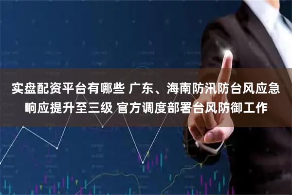 实盘配资平台有哪些 广东、海南防汛防台风应急响应提升至三级 官方调度部署台风防御工作