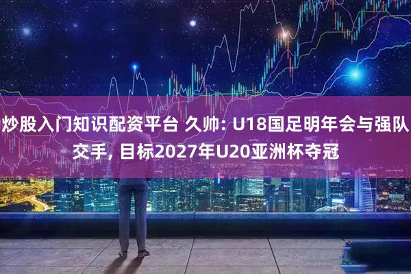 炒股入门知识配资平台 久帅: U18国足明年会与强队交手, 目标2027年U20亚洲杯夺冠