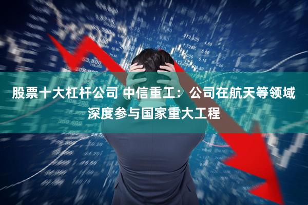 股票十大杠杆公司 中信重工：公司在航天等领域深度参与国家重大工程