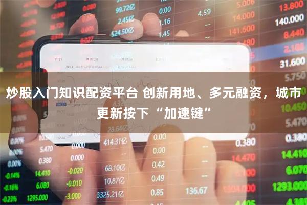 炒股入门知识配资平台 创新用地、多元融资，城市更新按下 “加速键”