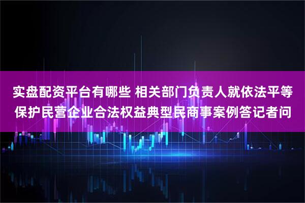 实盘配资平台有哪些 相关部门负责人就依法平等保护民营企业合法权益典型民商事案例答记者问