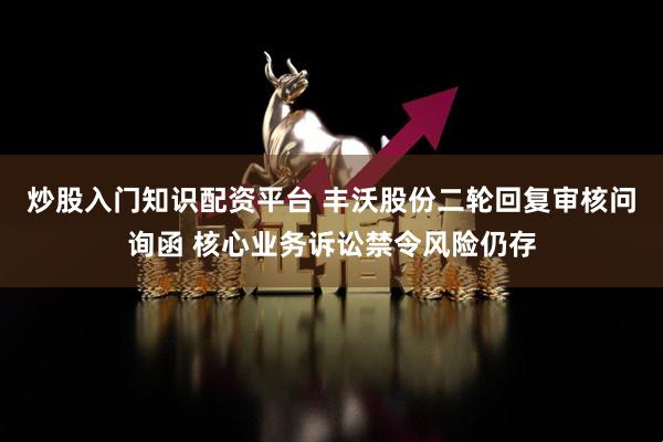 炒股入门知识配资平台 丰沃股份二轮回复审核问询函 核心业务诉讼禁令风险仍存