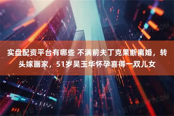 实盘配资平台有哪些 不满前夫丁克果断离婚，转头嫁画家，51岁吴玉华怀孕喜得一双儿女
