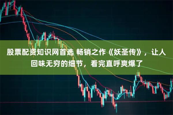 股票配资知识网首选 畅销之作《妖圣传》，让人回味无穷的细节，看完直呼爽爆了