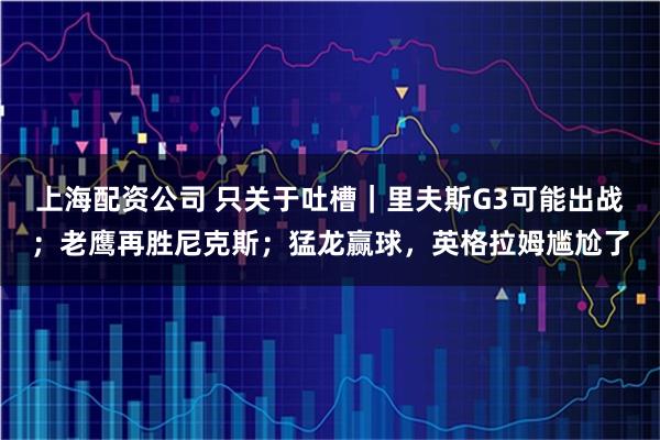 上海配资公司 只关于吐槽｜里夫斯G3可能出战；老鹰再胜尼克斯；猛龙赢球，英格拉姆尴尬了