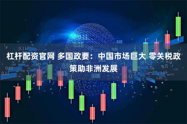 杠杆配资官网 多国政要：中国市场巨大 零关税政策助非洲发展