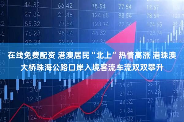 在线免费配资 港澳居民“北上”热情高涨 港珠澳大桥珠海公路口岸入境客流车流双双攀升