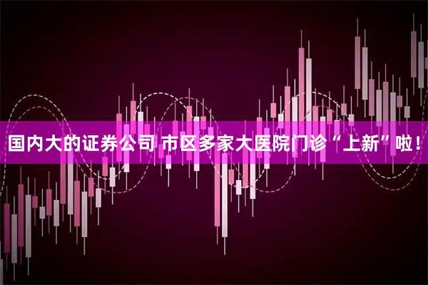 国内大的证券公司 市区多家大医院门诊“上新”啦！