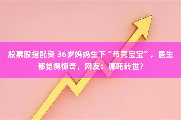 股票股指配资 36岁妈妈生下“带壳宝宝”，医生都觉得惊奇，网友：哪吒转世？
