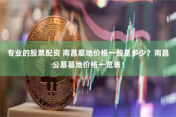专业的股票配资 南昌墓地价格一般是多少？南昌公墓墓地价格一览表！