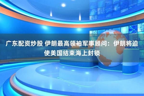 广东配资炒股 伊朗最高领袖军事顾问：伊朗将迫使美国结束海上封锁