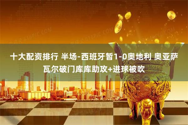 十大配资排行 半场-西班牙暂1-0奥地利 奥亚萨瓦尔破门库库助攻+进球被吹