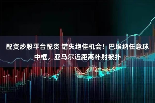 配资炒股平台配资 错失绝佳机会！巴埃纳任意球中框，亚马尔近距离补射被扑