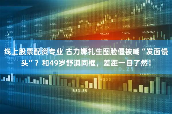 线上股票配资专业 古力娜扎生图脸僵被嘲“发面馒头”？和49岁舒淇同框，差距一目了然！