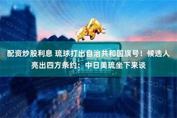配资炒股利息 琉球打出自治共和国旗号！候选人亮出四方条约：中日美琉坐下来谈