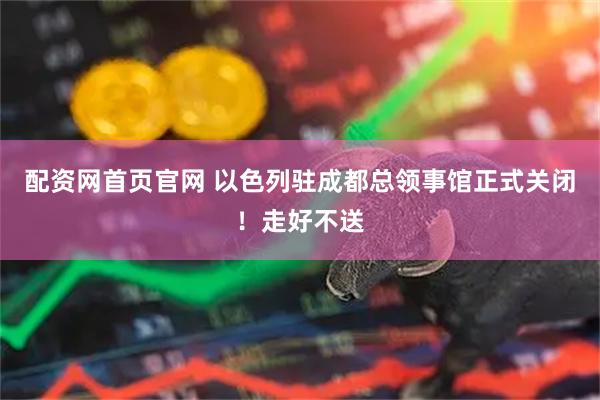 配资网首页官网 以色列驻成都总领事馆正式关闭！走好不送