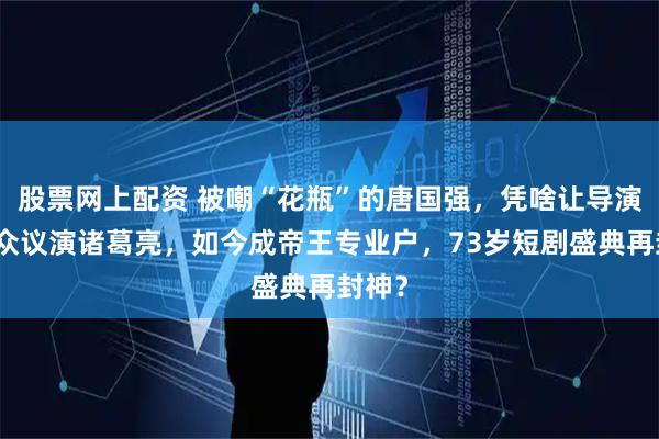 股票网上配资 被嘲“花瓶”的唐国强，凭啥让导演力排众议演诸葛亮，如今成帝王专业户，73岁短剧盛典再封神？